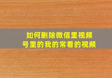 如何删除微信里视频号里的我的常看的视频