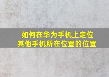 如何在华为手机上定位其他手机所在位置的位置