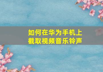 如何在华为手机上截取视频音乐铃声