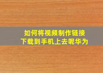 如何将视频制作链接下载到手机上去呢华为