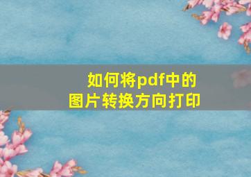 如何将pdf中的图片转换方向打印