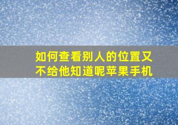 如何查看别人的位置又不给他知道呢苹果手机