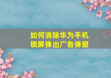 如何消除华为手机锁屏弹出广告弹窗