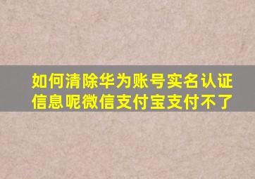 如何清除华为账号实名认证信息呢微信支付宝支付不了