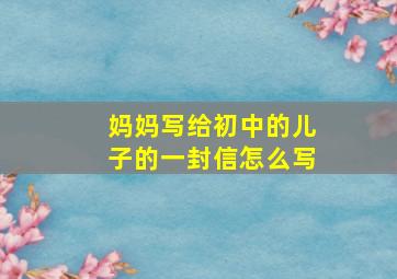 妈妈写给初中的儿子的一封信怎么写