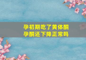 孕初期吃了黄体酮孕酮还下降正常吗