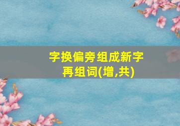 字换偏旁组成新字再组词(增,共)