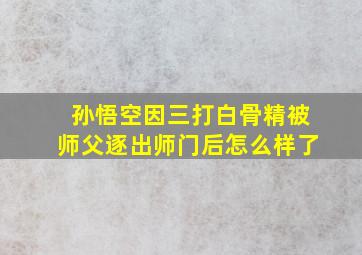 孙悟空因三打白骨精被师父逐出师门后怎么样了