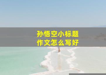 孙悟空小标题作文怎么写好