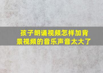 孩子朗诵视频怎样加背景视频的音乐声音太大了