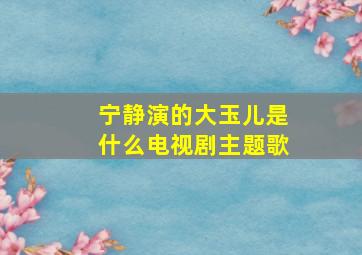 宁静演的大玉儿是什么电视剧主题歌