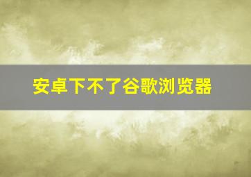 安卓下不了谷歌浏览器