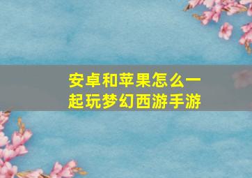 安卓和苹果怎么一起玩梦幻西游手游