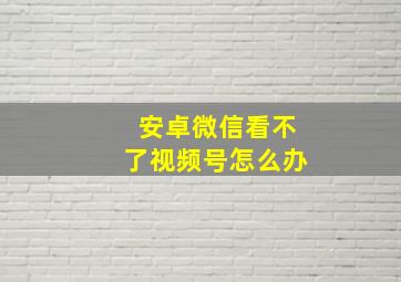 安卓微信看不了视频号怎么办