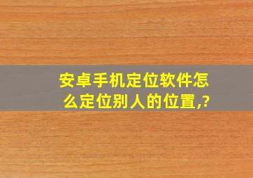 安卓手机定位软件怎么定位别人的位置,?