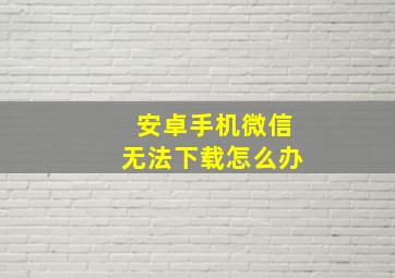 安卓手机微信无法下载怎么办