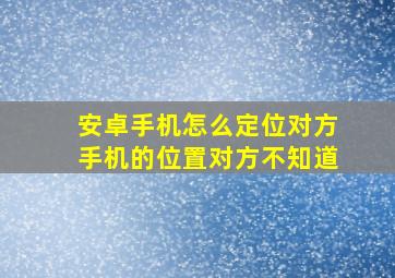 安卓手机怎么定位对方手机的位置对方不知道