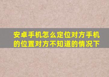 安卓手机怎么定位对方手机的位置对方不知道的情况下