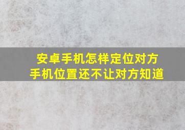 安卓手机怎样定位对方手机位置还不让对方知道