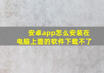 安卓app怎么安装在电脑上面的软件下载不了