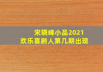 宋晓峰小品2021欢乐喜剧人第几期出现