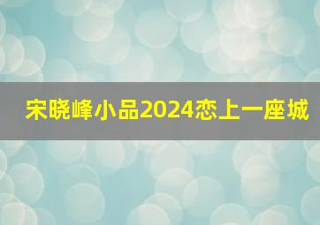 宋晓峰小品2024恋上一座城