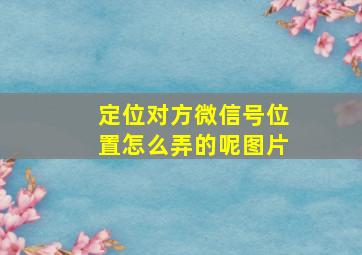 定位对方微信号位置怎么弄的呢图片