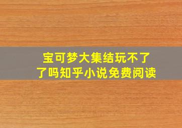 宝可梦大集结玩不了了吗知乎小说免费阅读