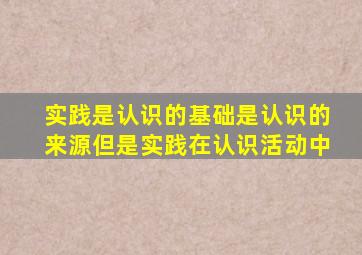 实践是认识的基础是认识的来源但是实践在认识活动中