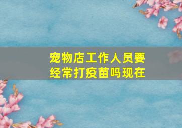 宠物店工作人员要经常打疫苗吗现在