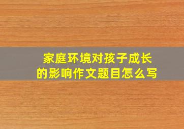 家庭环境对孩子成长的影响作文题目怎么写