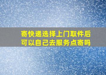 寄快递选择上门取件后可以自己去服务点寄吗