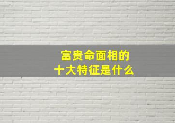 富贵命面相的十大特征是什么