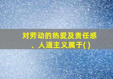 对劳动的热爱及责任感、人道主义属于( )