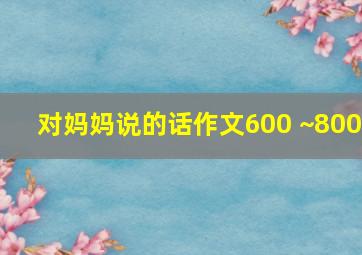 对妈妈说的话作文600 ~800