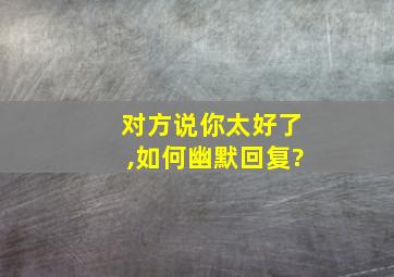 对方说你太好了,如何幽默回复?