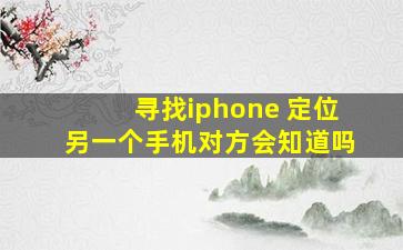 寻找iphone 定位另一个手机对方会知道吗