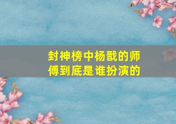 封神榜中杨戬的师傅到底是谁扮演的