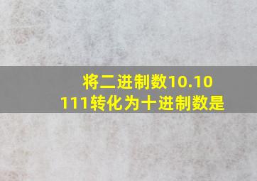 将二进制数10.10111转化为十进制数是