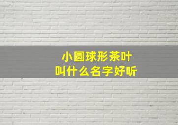 小圆球形茶叶叫什么名字好听