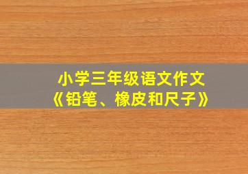 小学三年级语文作文《铅笔、橡皮和尺子》