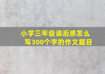 小学三年级读后感怎么写300个字的作文题目