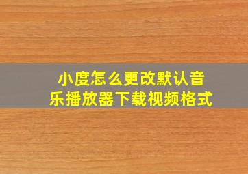 小度怎么更改默认音乐播放器下载视频格式