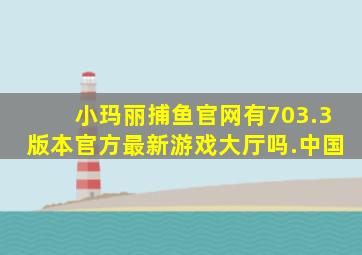 小玛丽捕鱼官网有703.3版本官方最新游戏大厅吗.中国