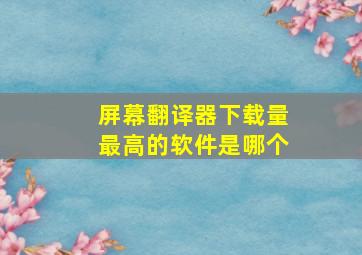 屏幕翻译器下载量最高的软件是哪个