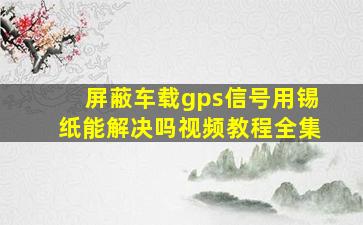 屏蔽车载gps信号用锡纸能解决吗视频教程全集