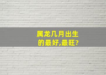 属龙几月出生的最好,最旺?