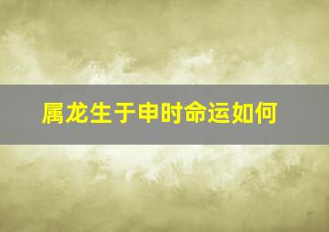 属龙生于申时命运如何