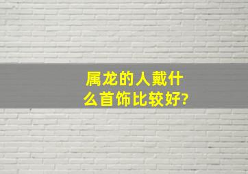 属龙的人戴什么首饰比较好?