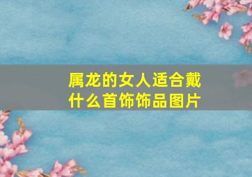 属龙的女人适合戴什么首饰饰品图片